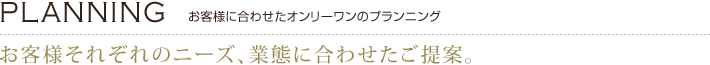 [PLANNING]お客様に合わせたオンリーワンのプランニング　お客様それぞれのニーズ、業態に合わせたご提案。